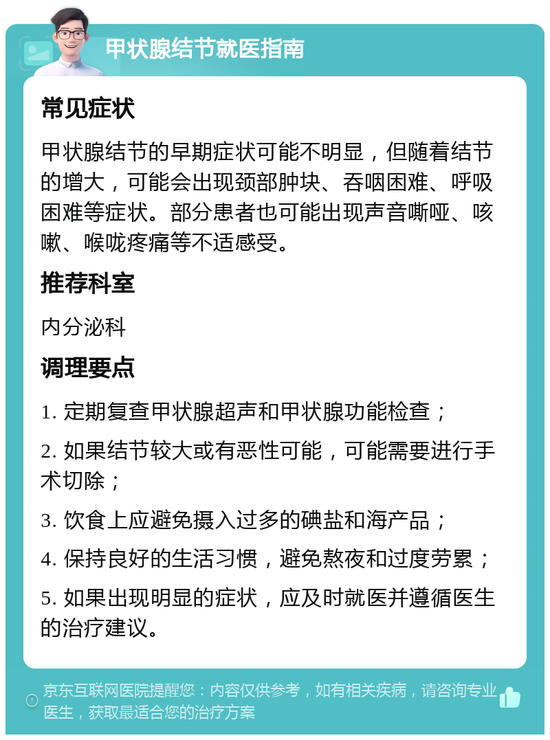 甲状腺结节就医指南 常见症状 甲状腺结节的早期症状可能不明显，但随着结节的增大，可能会出现颈部肿块、吞咽困难、呼吸困难等症状。部分患者也可能出现声音嘶哑、咳嗽、喉咙疼痛等不适感受。 推荐科室 内分泌科 调理要点 1. 定期复查甲状腺超声和甲状腺功能检查； 2. 如果结节较大或有恶性可能，可能需要进行手术切除； 3. 饮食上应避免摄入过多的碘盐和海产品； 4. 保持良好的生活习惯，避免熬夜和过度劳累； 5. 如果出现明显的症状，应及时就医并遵循医生的治疗建议。