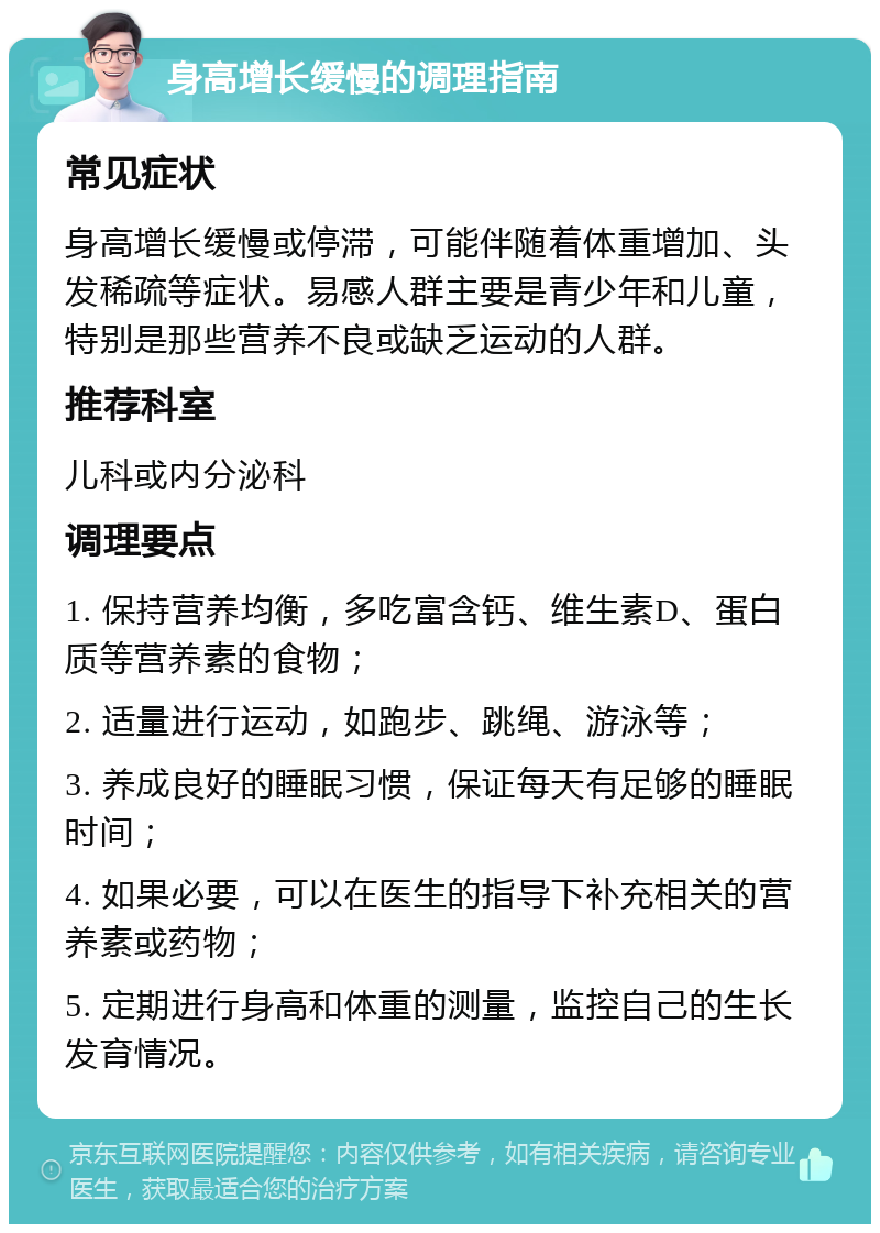 身高增长缓慢的调理指南 常见症状 身高增长缓慢或停滞，可能伴随着体重增加、头发稀疏等症状。易感人群主要是青少年和儿童，特别是那些营养不良或缺乏运动的人群。 推荐科室 儿科或内分泌科 调理要点 1. 保持营养均衡，多吃富含钙、维生素D、蛋白质等营养素的食物； 2. 适量进行运动，如跑步、跳绳、游泳等； 3. 养成良好的睡眠习惯，保证每天有足够的睡眠时间； 4. 如果必要，可以在医生的指导下补充相关的营养素或药物； 5. 定期进行身高和体重的测量，监控自己的生长发育情况。