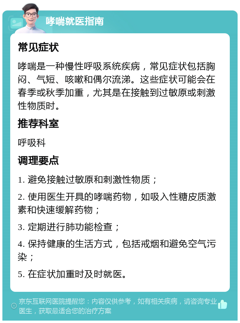 哮喘就医指南 常见症状 哮喘是一种慢性呼吸系统疾病，常见症状包括胸闷、气短、咳嗽和偶尔流涕。这些症状可能会在春季或秋季加重，尤其是在接触到过敏原或刺激性物质时。 推荐科室 呼吸科 调理要点 1. 避免接触过敏原和刺激性物质； 2. 使用医生开具的哮喘药物，如吸入性糖皮质激素和快速缓解药物； 3. 定期进行肺功能检查； 4. 保持健康的生活方式，包括戒烟和避免空气污染； 5. 在症状加重时及时就医。