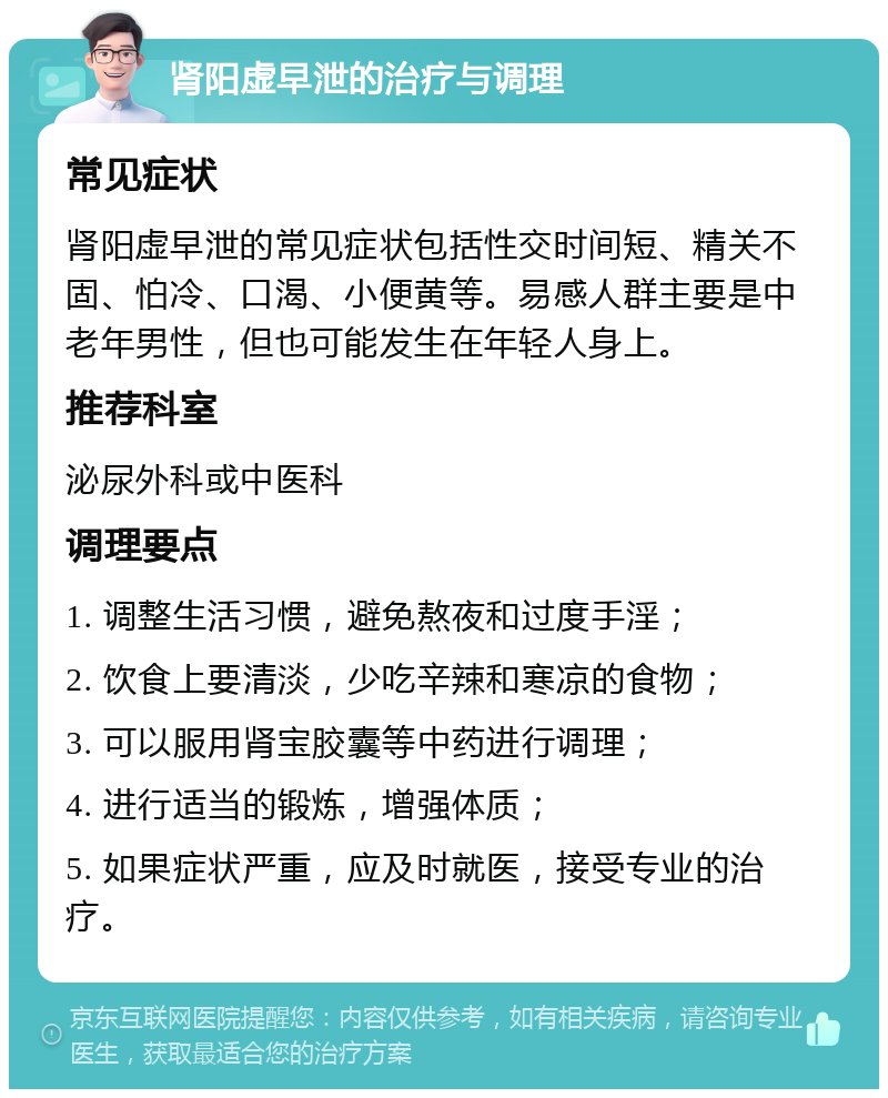 肾阳虚早泄的治疗与调理 常见症状 肾阳虚早泄的常见症状包括性交时间短、精关不固、怕冷、口渴、小便黄等。易感人群主要是中老年男性，但也可能发生在年轻人身上。 推荐科室 泌尿外科或中医科 调理要点 1. 调整生活习惯，避免熬夜和过度手淫； 2. 饮食上要清淡，少吃辛辣和寒凉的食物； 3. 可以服用肾宝胶囊等中药进行调理； 4. 进行适当的锻炼，增强体质； 5. 如果症状严重，应及时就医，接受专业的治疗。