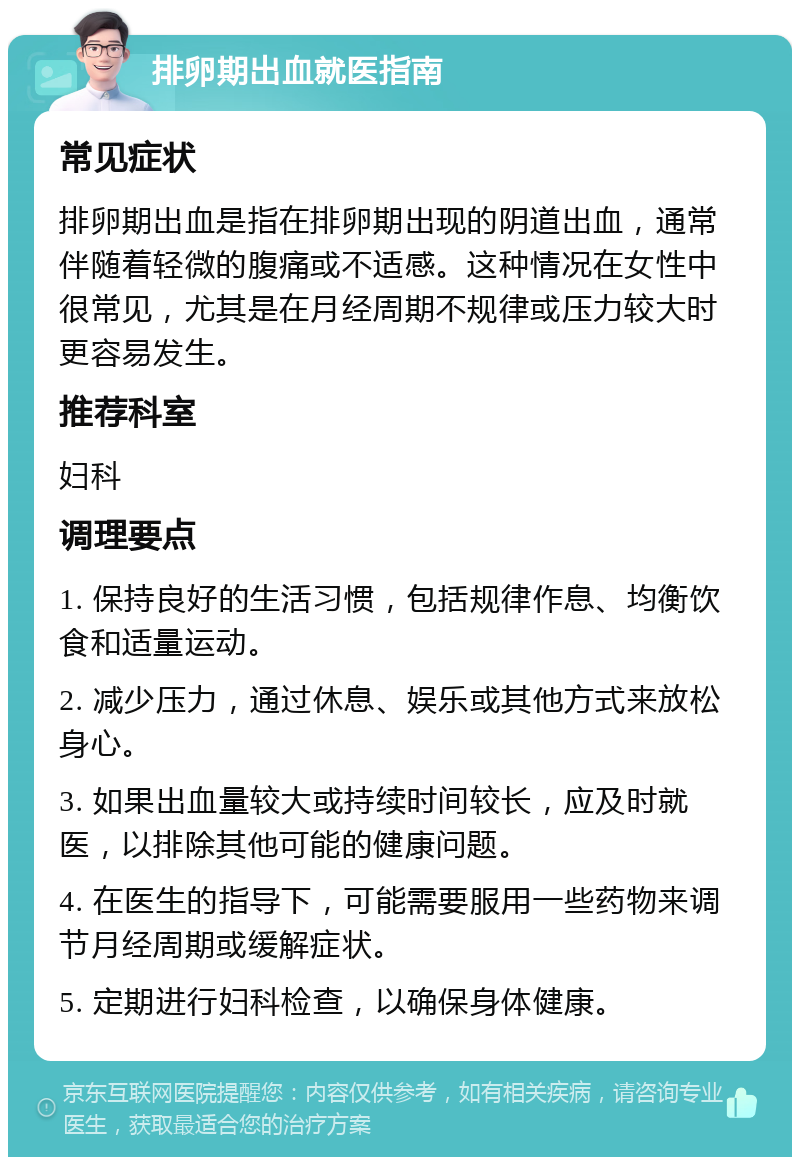 排卵期出血就医指南 常见症状 排卵期出血是指在排卵期出现的阴道出血，通常伴随着轻微的腹痛或不适感。这种情况在女性中很常见，尤其是在月经周期不规律或压力较大时更容易发生。 推荐科室 妇科 调理要点 1. 保持良好的生活习惯，包括规律作息、均衡饮食和适量运动。 2. 减少压力，通过休息、娱乐或其他方式来放松身心。 3. 如果出血量较大或持续时间较长，应及时就医，以排除其他可能的健康问题。 4. 在医生的指导下，可能需要服用一些药物来调节月经周期或缓解症状。 5. 定期进行妇科检查，以确保身体健康。