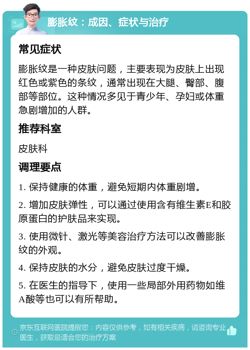 膨胀纹：成因、症状与治疗 常见症状 膨胀纹是一种皮肤问题，主要表现为皮肤上出现红色或紫色的条纹，通常出现在大腿、臀部、腹部等部位。这种情况多见于青少年、孕妇或体重急剧增加的人群。 推荐科室 皮肤科 调理要点 1. 保持健康的体重，避免短期内体重剧增。 2. 增加皮肤弹性，可以通过使用含有维生素E和胶原蛋白的护肤品来实现。 3. 使用微针、激光等美容治疗方法可以改善膨胀纹的外观。 4. 保持皮肤的水分，避免皮肤过度干燥。 5. 在医生的指导下，使用一些局部外用药物如维A酸等也可以有所帮助。