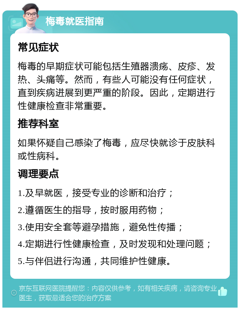 梅毒就医指南 常见症状 梅毒的早期症状可能包括生殖器溃疡、皮疹、发热、头痛等。然而，有些人可能没有任何症状，直到疾病进展到更严重的阶段。因此，定期进行性健康检查非常重要。 推荐科室 如果怀疑自己感染了梅毒，应尽快就诊于皮肤科或性病科。 调理要点 1.及早就医，接受专业的诊断和治疗； 2.遵循医生的指导，按时服用药物； 3.使用安全套等避孕措施，避免性传播； 4.定期进行性健康检查，及时发现和处理问题； 5.与伴侣进行沟通，共同维护性健康。