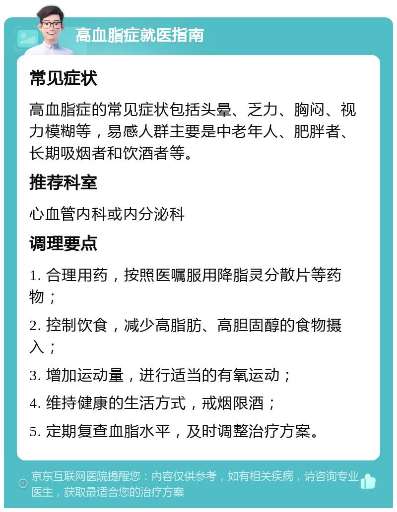 高血脂症就医指南 常见症状 高血脂症的常见症状包括头晕、乏力、胸闷、视力模糊等，易感人群主要是中老年人、肥胖者、长期吸烟者和饮酒者等。 推荐科室 心血管内科或内分泌科 调理要点 1. 合理用药，按照医嘱服用降脂灵分散片等药物； 2. 控制饮食，减少高脂肪、高胆固醇的食物摄入； 3. 增加运动量，进行适当的有氧运动； 4. 维持健康的生活方式，戒烟限酒； 5. 定期复查血脂水平，及时调整治疗方案。