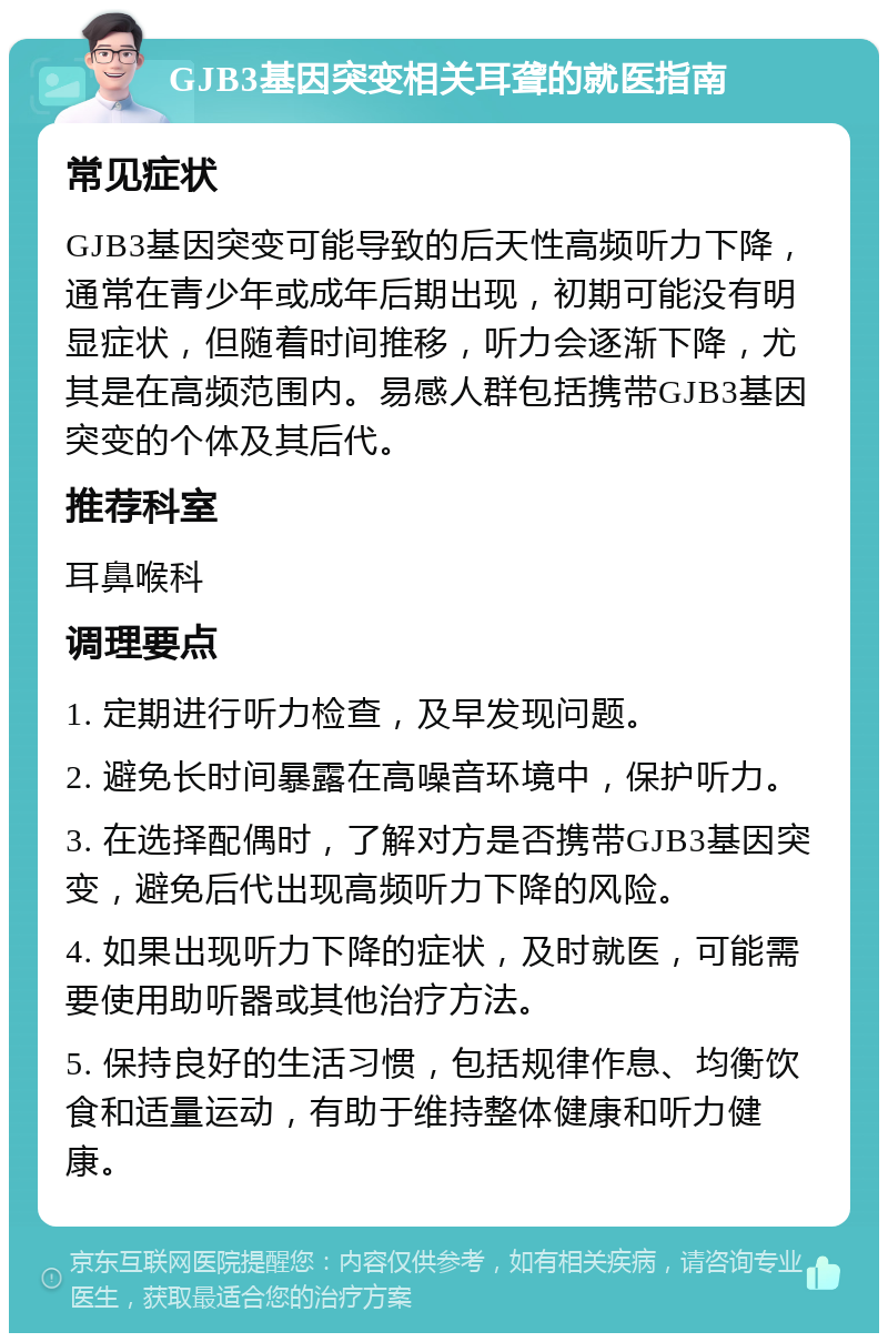 GJB3基因突变相关耳聋的就医指南 常见症状 GJB3基因突变可能导致的后天性高频听力下降，通常在青少年或成年后期出现，初期可能没有明显症状，但随着时间推移，听力会逐渐下降，尤其是在高频范围内。易感人群包括携带GJB3基因突变的个体及其后代。 推荐科室 耳鼻喉科 调理要点 1. 定期进行听力检查，及早发现问题。 2. 避免长时间暴露在高噪音环境中，保护听力。 3. 在选择配偶时，了解对方是否携带GJB3基因突变，避免后代出现高频听力下降的风险。 4. 如果出现听力下降的症状，及时就医，可能需要使用助听器或其他治疗方法。 5. 保持良好的生活习惯，包括规律作息、均衡饮食和适量运动，有助于维持整体健康和听力健康。