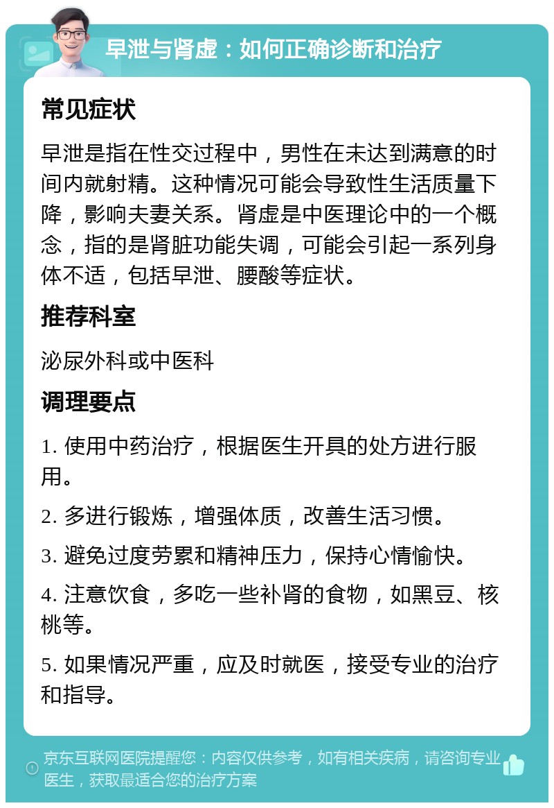 早泄与肾虚：如何正确诊断和治疗 常见症状 早泄是指在性交过程中，男性在未达到满意的时间内就射精。这种情况可能会导致性生活质量下降，影响夫妻关系。肾虚是中医理论中的一个概念，指的是肾脏功能失调，可能会引起一系列身体不适，包括早泄、腰酸等症状。 推荐科室 泌尿外科或中医科 调理要点 1. 使用中药治疗，根据医生开具的处方进行服用。 2. 多进行锻炼，增强体质，改善生活习惯。 3. 避免过度劳累和精神压力，保持心情愉快。 4. 注意饮食，多吃一些补肾的食物，如黑豆、核桃等。 5. 如果情况严重，应及时就医，接受专业的治疗和指导。