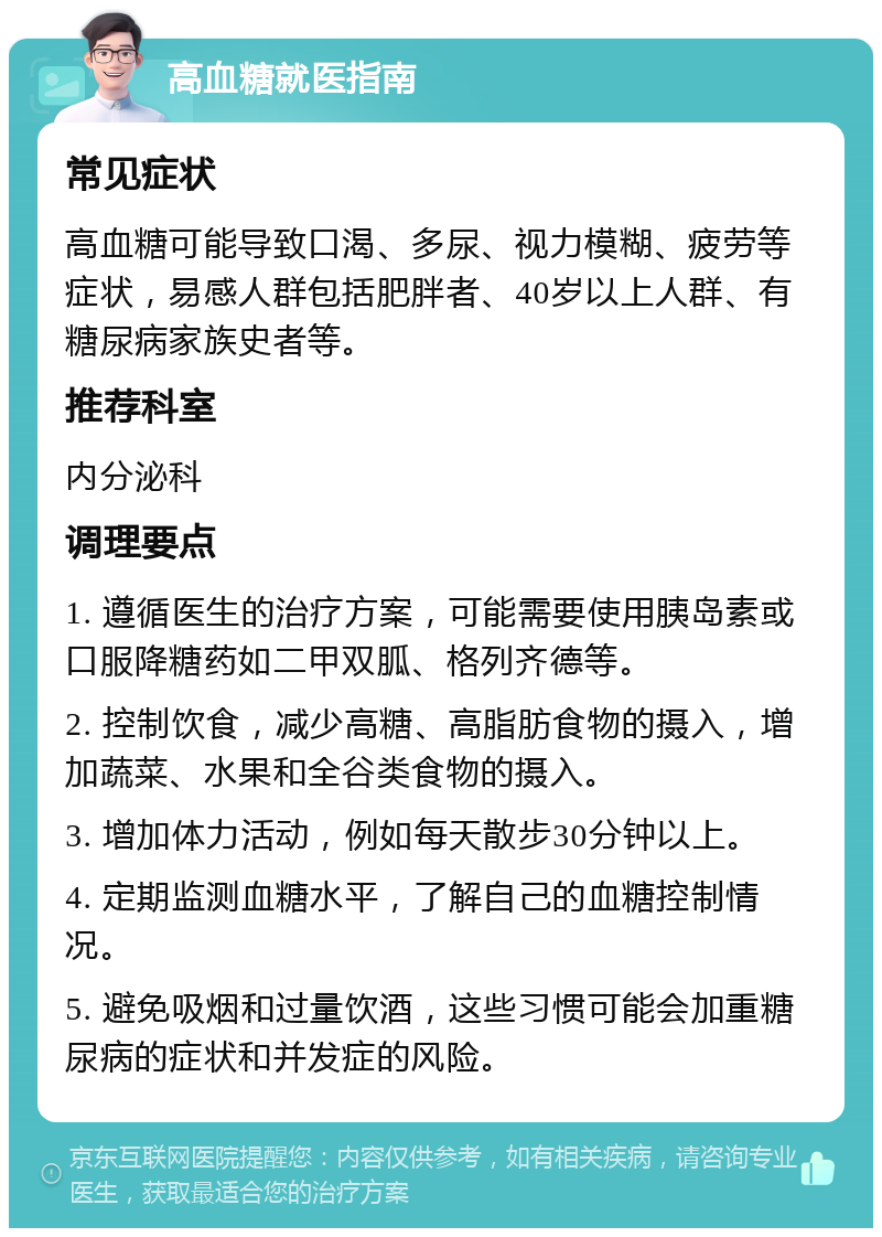 高血糖就医指南 常见症状 高血糖可能导致口渴、多尿、视力模糊、疲劳等症状，易感人群包括肥胖者、40岁以上人群、有糖尿病家族史者等。 推荐科室 内分泌科 调理要点 1. 遵循医生的治疗方案，可能需要使用胰岛素或口服降糖药如二甲双胍、格列齐德等。 2. 控制饮食，减少高糖、高脂肪食物的摄入，增加蔬菜、水果和全谷类食物的摄入。 3. 增加体力活动，例如每天散步30分钟以上。 4. 定期监测血糖水平，了解自己的血糖控制情况。 5. 避免吸烟和过量饮酒，这些习惯可能会加重糖尿病的症状和并发症的风险。