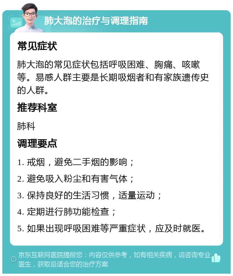 肺大泡的治疗与调理指南 常见症状 肺大泡的常见症状包括呼吸困难、胸痛、咳嗽等。易感人群主要是长期吸烟者和有家族遗传史的人群。 推荐科室 肺科 调理要点 1. 戒烟，避免二手烟的影响； 2. 避免吸入粉尘和有害气体； 3. 保持良好的生活习惯，适量运动； 4. 定期进行肺功能检查； 5. 如果出现呼吸困难等严重症状，应及时就医。