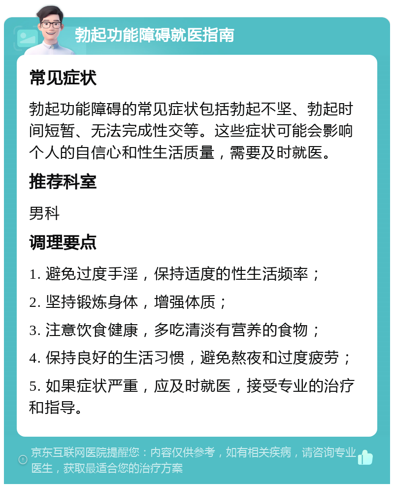 勃起功能障碍就医指南 常见症状 勃起功能障碍的常见症状包括勃起不坚、勃起时间短暂、无法完成性交等。这些症状可能会影响个人的自信心和性生活质量，需要及时就医。 推荐科室 男科 调理要点 1. 避免过度手淫，保持适度的性生活频率； 2. 坚持锻炼身体，增强体质； 3. 注意饮食健康，多吃清淡有营养的食物； 4. 保持良好的生活习惯，避免熬夜和过度疲劳； 5. 如果症状严重，应及时就医，接受专业的治疗和指导。