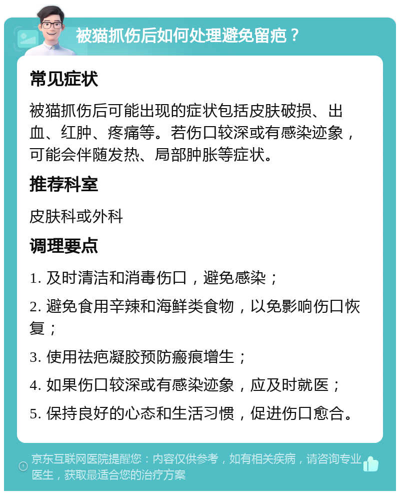 被猫抓伤后如何处理避免留疤？ 常见症状 被猫抓伤后可能出现的症状包括皮肤破损、出血、红肿、疼痛等。若伤口较深或有感染迹象，可能会伴随发热、局部肿胀等症状。 推荐科室 皮肤科或外科 调理要点 1. 及时清洁和消毒伤口，避免感染； 2. 避免食用辛辣和海鲜类食物，以免影响伤口恢复； 3. 使用祛疤凝胶预防瘢痕增生； 4. 如果伤口较深或有感染迹象，应及时就医； 5. 保持良好的心态和生活习惯，促进伤口愈合。