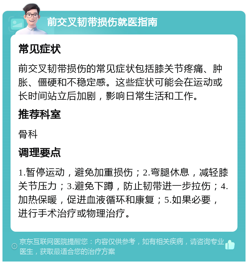 前交叉韧带损伤就医指南 常见症状 前交叉韧带损伤的常见症状包括膝关节疼痛、肿胀、僵硬和不稳定感。这些症状可能会在运动或长时间站立后加剧，影响日常生活和工作。 推荐科室 骨科 调理要点 1.暂停运动，避免加重损伤；2.弯腿休息，减轻膝关节压力；3.避免下蹲，防止韧带进一步拉伤；4.加热保暖，促进血液循环和康复；5.如果必要，进行手术治疗或物理治疗。