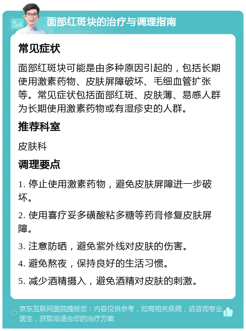 面部红斑块的治疗与调理指南 常见症状 面部红斑块可能是由多种原因引起的，包括长期使用激素药物、皮肤屏障破坏、毛细血管扩张等。常见症状包括面部红斑、皮肤薄、易感人群为长期使用激素药物或有湿疹史的人群。 推荐科室 皮肤科 调理要点 1. 停止使用激素药物，避免皮肤屏障进一步破坏。 2. 使用喜疗妥多磺酸粘多糖等药膏修复皮肤屏障。 3. 注意防晒，避免紫外线对皮肤的伤害。 4. 避免熬夜，保持良好的生活习惯。 5. 减少酒精摄入，避免酒精对皮肤的刺激。