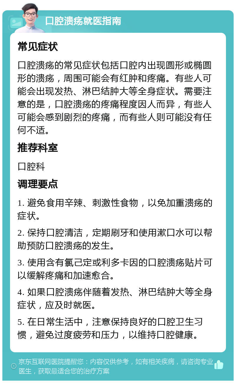 口腔溃疡就医指南 常见症状 口腔溃疡的常见症状包括口腔内出现圆形或椭圆形的溃疡，周围可能会有红肿和疼痛。有些人可能会出现发热、淋巴结肿大等全身症状。需要注意的是，口腔溃疡的疼痛程度因人而异，有些人可能会感到剧烈的疼痛，而有些人则可能没有任何不适。 推荐科室 口腔科 调理要点 1. 避免食用辛辣、刺激性食物，以免加重溃疡的症状。 2. 保持口腔清洁，定期刷牙和使用漱口水可以帮助预防口腔溃疡的发生。 3. 使用含有氯己定或利多卡因的口腔溃疡贴片可以缓解疼痛和加速愈合。 4. 如果口腔溃疡伴随着发热、淋巴结肿大等全身症状，应及时就医。 5. 在日常生活中，注意保持良好的口腔卫生习惯，避免过度疲劳和压力，以维持口腔健康。