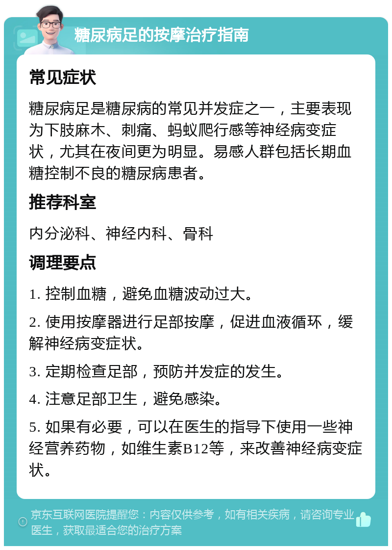 糖尿病足的按摩治疗指南 常见症状 糖尿病足是糖尿病的常见并发症之一，主要表现为下肢麻木、刺痛、蚂蚁爬行感等神经病变症状，尤其在夜间更为明显。易感人群包括长期血糖控制不良的糖尿病患者。 推荐科室 内分泌科、神经内科、骨科 调理要点 1. 控制血糖，避免血糖波动过大。 2. 使用按摩器进行足部按摩，促进血液循环，缓解神经病变症状。 3. 定期检查足部，预防并发症的发生。 4. 注意足部卫生，避免感染。 5. 如果有必要，可以在医生的指导下使用一些神经营养药物，如维生素B12等，来改善神经病变症状。