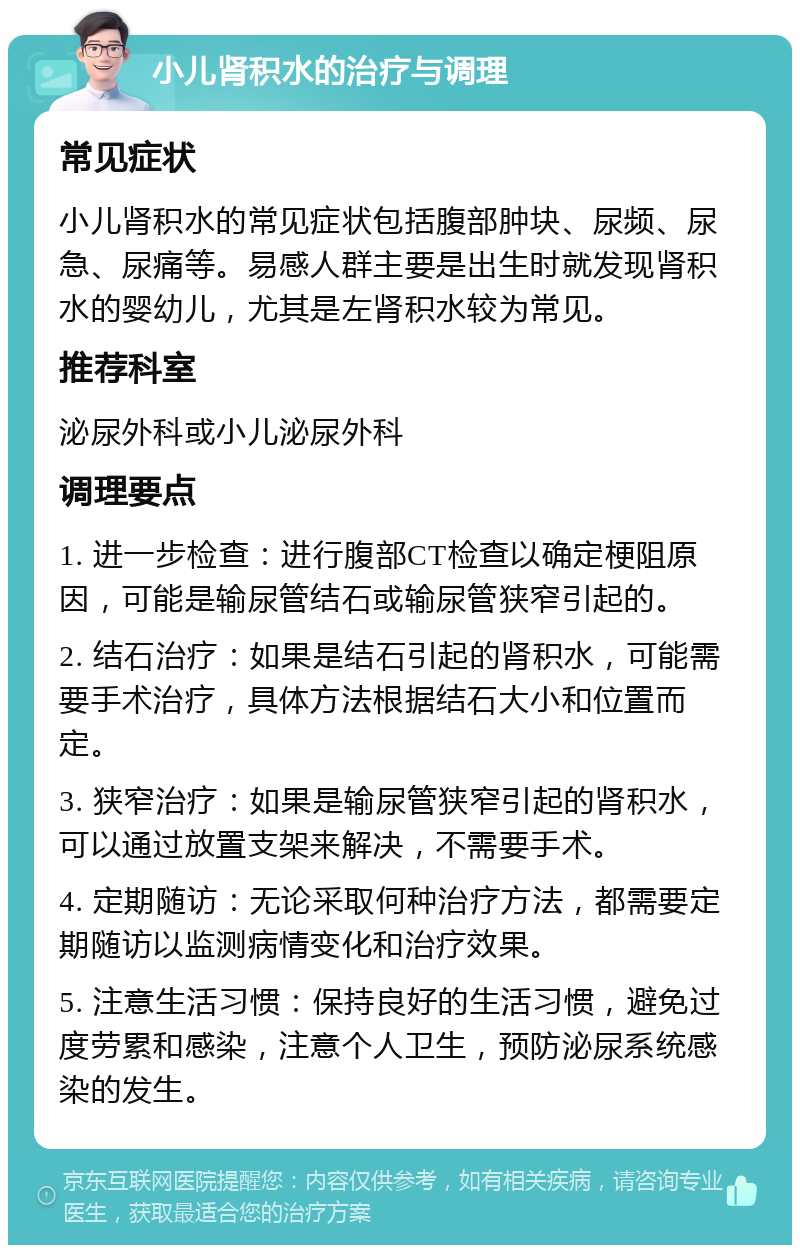 小儿肾积水的治疗与调理 常见症状 小儿肾积水的常见症状包括腹部肿块、尿频、尿急、尿痛等。易感人群主要是出生时就发现肾积水的婴幼儿，尤其是左肾积水较为常见。 推荐科室 泌尿外科或小儿泌尿外科 调理要点 1. 进一步检查：进行腹部CT检查以确定梗阻原因，可能是输尿管结石或输尿管狭窄引起的。 2. 结石治疗：如果是结石引起的肾积水，可能需要手术治疗，具体方法根据结石大小和位置而定。 3. 狭窄治疗：如果是输尿管狭窄引起的肾积水，可以通过放置支架来解决，不需要手术。 4. 定期随访：无论采取何种治疗方法，都需要定期随访以监测病情变化和治疗效果。 5. 注意生活习惯：保持良好的生活习惯，避免过度劳累和感染，注意个人卫生，预防泌尿系统感染的发生。