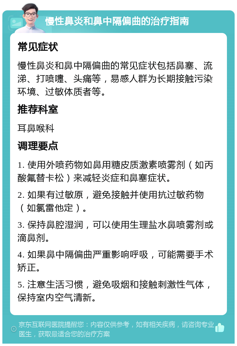 慢性鼻炎和鼻中隔偏曲的治疗指南 常见症状 慢性鼻炎和鼻中隔偏曲的常见症状包括鼻塞、流涕、打喷嚏、头痛等，易感人群为长期接触污染环境、过敏体质者等。 推荐科室 耳鼻喉科 调理要点 1. 使用外喷药物如鼻用糖皮质激素喷雾剂（如丙酸氟替卡松）来减轻炎症和鼻塞症状。 2. 如果有过敏原，避免接触并使用抗过敏药物（如氯雷他定）。 3. 保持鼻腔湿润，可以使用生理盐水鼻喷雾剂或滴鼻剂。 4. 如果鼻中隔偏曲严重影响呼吸，可能需要手术矫正。 5. 注意生活习惯，避免吸烟和接触刺激性气体，保持室内空气清新。