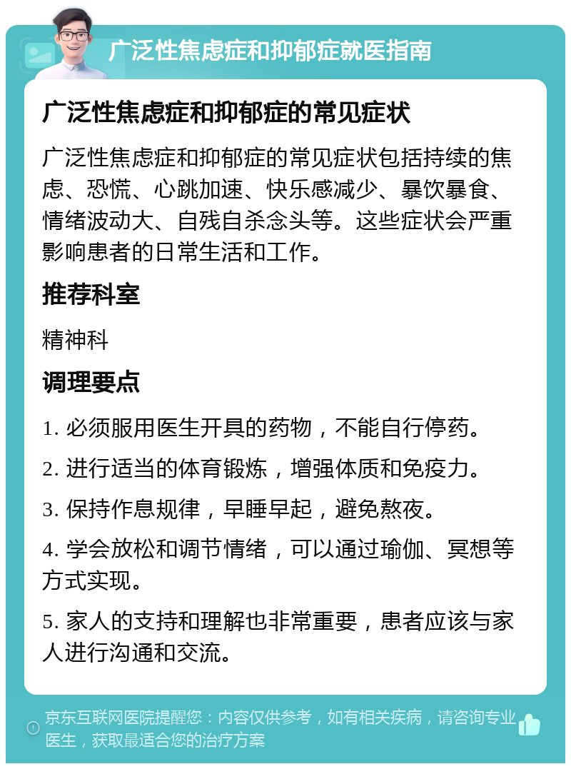 广泛性焦虑症和抑郁症就医指南 广泛性焦虑症和抑郁症的常见症状 广泛性焦虑症和抑郁症的常见症状包括持续的焦虑、恐慌、心跳加速、快乐感减少、暴饮暴食、情绪波动大、自残自杀念头等。这些症状会严重影响患者的日常生活和工作。 推荐科室 精神科 调理要点 1. 必须服用医生开具的药物，不能自行停药。 2. 进行适当的体育锻炼，增强体质和免疫力。 3. 保持作息规律，早睡早起，避免熬夜。 4. 学会放松和调节情绪，可以通过瑜伽、冥想等方式实现。 5. 家人的支持和理解也非常重要，患者应该与家人进行沟通和交流。