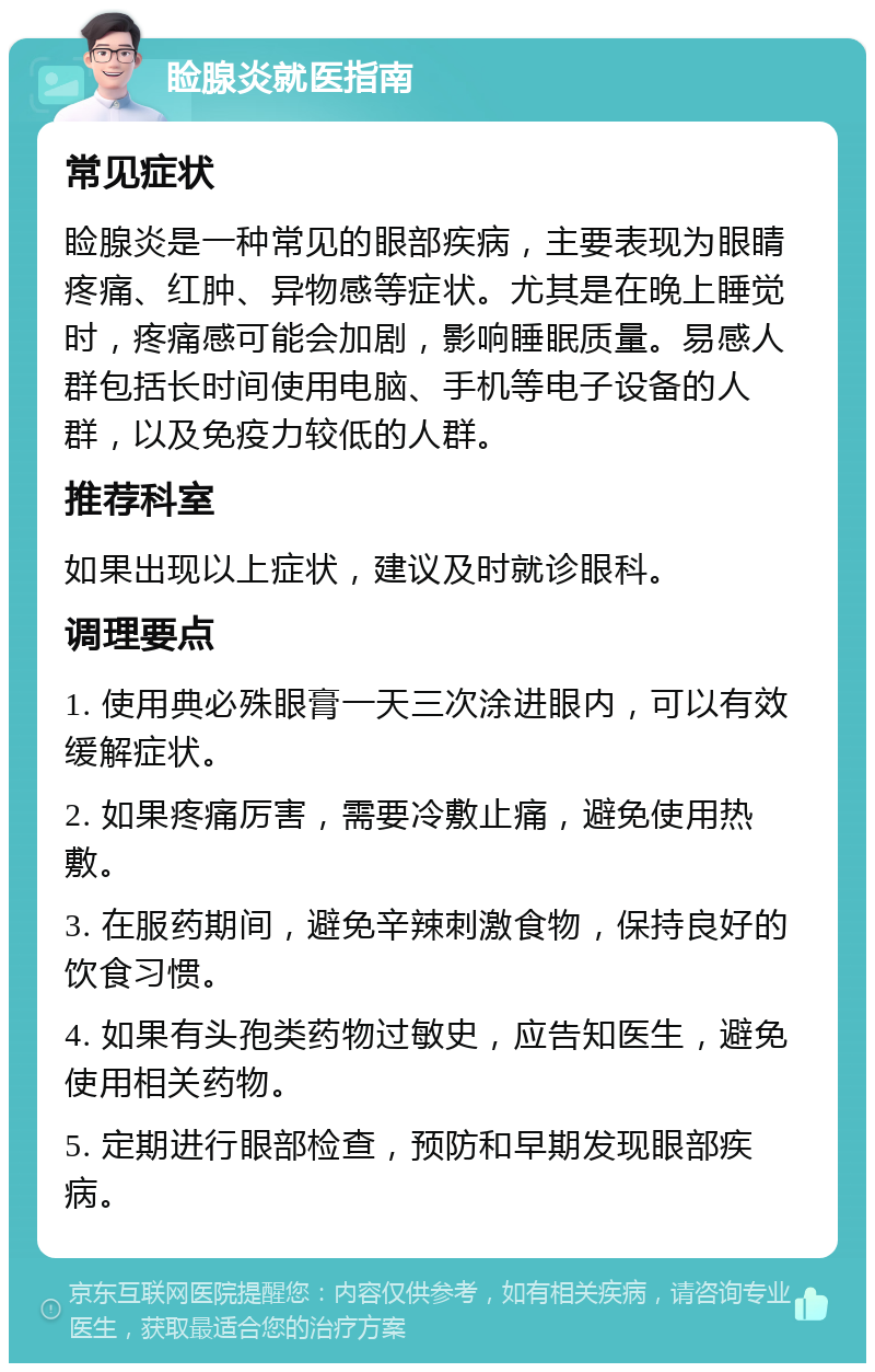 睑腺炎就医指南 常见症状 睑腺炎是一种常见的眼部疾病，主要表现为眼睛疼痛、红肿、异物感等症状。尤其是在晚上睡觉时，疼痛感可能会加剧，影响睡眠质量。易感人群包括长时间使用电脑、手机等电子设备的人群，以及免疫力较低的人群。 推荐科室 如果出现以上症状，建议及时就诊眼科。 调理要点 1. 使用典必殊眼膏一天三次涂进眼内，可以有效缓解症状。 2. 如果疼痛厉害，需要冷敷止痛，避免使用热敷。 3. 在服药期间，避免辛辣刺激食物，保持良好的饮食习惯。 4. 如果有头孢类药物过敏史，应告知医生，避免使用相关药物。 5. 定期进行眼部检查，预防和早期发现眼部疾病。