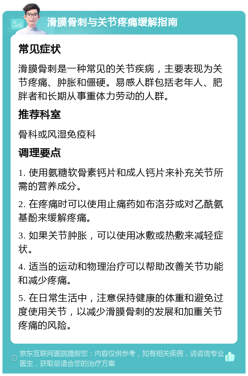 滑膜骨刺与关节疼痛缓解指南 常见症状 滑膜骨刺是一种常见的关节疾病，主要表现为关节疼痛、肿胀和僵硬。易感人群包括老年人、肥胖者和长期从事重体力劳动的人群。 推荐科室 骨科或风湿免疫科 调理要点 1. 使用氨糖软骨素钙片和成人钙片来补充关节所需的营养成分。 2. 在疼痛时可以使用止痛药如布洛芬或对乙酰氨基酚来缓解疼痛。 3. 如果关节肿胀，可以使用冰敷或热敷来减轻症状。 4. 适当的运动和物理治疗可以帮助改善关节功能和减少疼痛。 5. 在日常生活中，注意保持健康的体重和避免过度使用关节，以减少滑膜骨刺的发展和加重关节疼痛的风险。