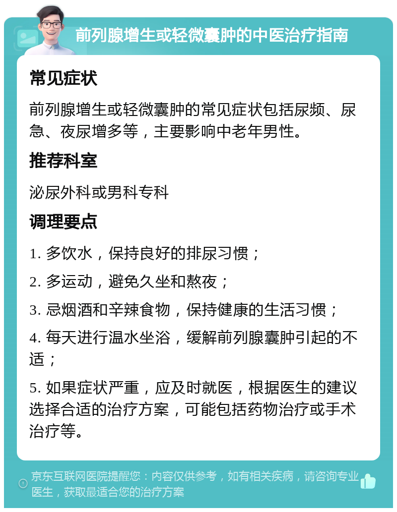 前列腺增生或轻微囊肿的中医治疗指南 常见症状 前列腺增生或轻微囊肿的常见症状包括尿频、尿急、夜尿增多等，主要影响中老年男性。 推荐科室 泌尿外科或男科专科 调理要点 1. 多饮水，保持良好的排尿习惯； 2. 多运动，避免久坐和熬夜； 3. 忌烟酒和辛辣食物，保持健康的生活习惯； 4. 每天进行温水坐浴，缓解前列腺囊肿引起的不适； 5. 如果症状严重，应及时就医，根据医生的建议选择合适的治疗方案，可能包括药物治疗或手术治疗等。