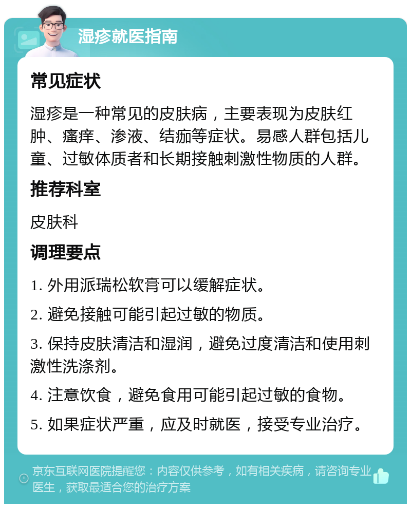 湿疹就医指南 常见症状 湿疹是一种常见的皮肤病，主要表现为皮肤红肿、瘙痒、渗液、结痂等症状。易感人群包括儿童、过敏体质者和长期接触刺激性物质的人群。 推荐科室 皮肤科 调理要点 1. 外用派瑞松软膏可以缓解症状。 2. 避免接触可能引起过敏的物质。 3. 保持皮肤清洁和湿润，避免过度清洁和使用刺激性洗涤剂。 4. 注意饮食，避免食用可能引起过敏的食物。 5. 如果症状严重，应及时就医，接受专业治疗。