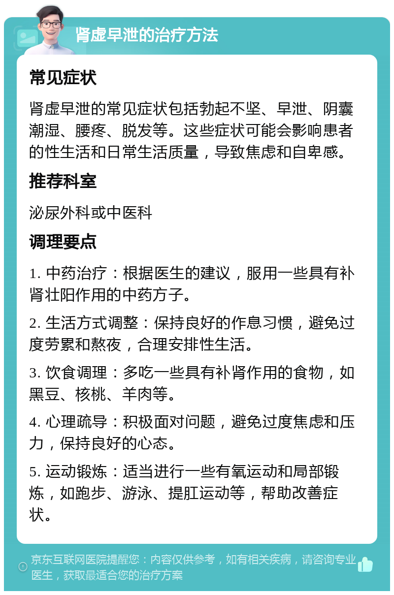 肾虚早泄的治疗方法 常见症状 肾虚早泄的常见症状包括勃起不坚、早泄、阴囊潮湿、腰疼、脱发等。这些症状可能会影响患者的性生活和日常生活质量，导致焦虑和自卑感。 推荐科室 泌尿外科或中医科 调理要点 1. 中药治疗：根据医生的建议，服用一些具有补肾壮阳作用的中药方子。 2. 生活方式调整：保持良好的作息习惯，避免过度劳累和熬夜，合理安排性生活。 3. 饮食调理：多吃一些具有补肾作用的食物，如黑豆、核桃、羊肉等。 4. 心理疏导：积极面对问题，避免过度焦虑和压力，保持良好的心态。 5. 运动锻炼：适当进行一些有氧运动和局部锻炼，如跑步、游泳、提肛运动等，帮助改善症状。