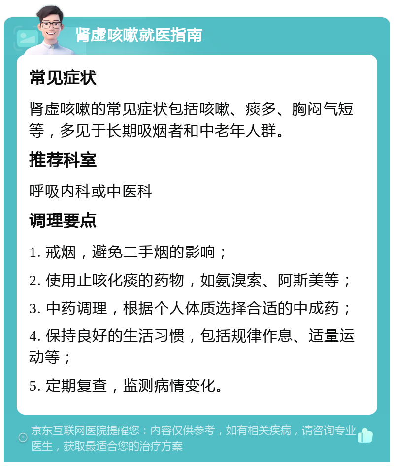 肾虚咳嗽就医指南 常见症状 肾虚咳嗽的常见症状包括咳嗽、痰多、胸闷气短等，多见于长期吸烟者和中老年人群。 推荐科室 呼吸内科或中医科 调理要点 1. 戒烟，避免二手烟的影响； 2. 使用止咳化痰的药物，如氨溴索、阿斯美等； 3. 中药调理，根据个人体质选择合适的中成药； 4. 保持良好的生活习惯，包括规律作息、适量运动等； 5. 定期复查，监测病情变化。