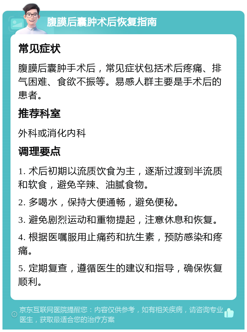 腹膜后囊肿术后恢复指南 常见症状 腹膜后囊肿手术后，常见症状包括术后疼痛、排气困难、食欲不振等。易感人群主要是手术后的患者。 推荐科室 外科或消化内科 调理要点 1. 术后初期以流质饮食为主，逐渐过渡到半流质和软食，避免辛辣、油腻食物。 2. 多喝水，保持大便通畅，避免便秘。 3. 避免剧烈运动和重物提起，注意休息和恢复。 4. 根据医嘱服用止痛药和抗生素，预防感染和疼痛。 5. 定期复查，遵循医生的建议和指导，确保恢复顺利。