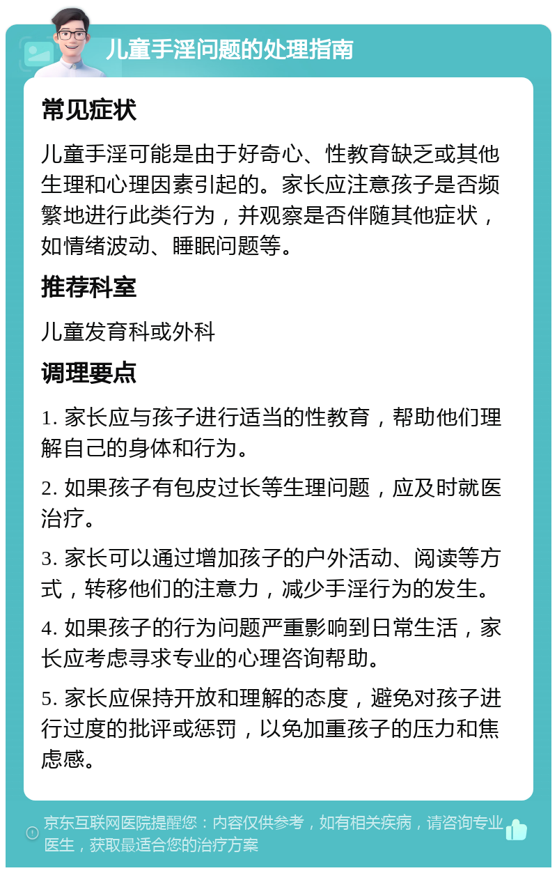 儿童手淫问题的处理指南 常见症状 儿童手淫可能是由于好奇心、性教育缺乏或其他生理和心理因素引起的。家长应注意孩子是否频繁地进行此类行为，并观察是否伴随其他症状，如情绪波动、睡眠问题等。 推荐科室 儿童发育科或外科 调理要点 1. 家长应与孩子进行适当的性教育，帮助他们理解自己的身体和行为。 2. 如果孩子有包皮过长等生理问题，应及时就医治疗。 3. 家长可以通过增加孩子的户外活动、阅读等方式，转移他们的注意力，减少手淫行为的发生。 4. 如果孩子的行为问题严重影响到日常生活，家长应考虑寻求专业的心理咨询帮助。 5. 家长应保持开放和理解的态度，避免对孩子进行过度的批评或惩罚，以免加重孩子的压力和焦虑感。