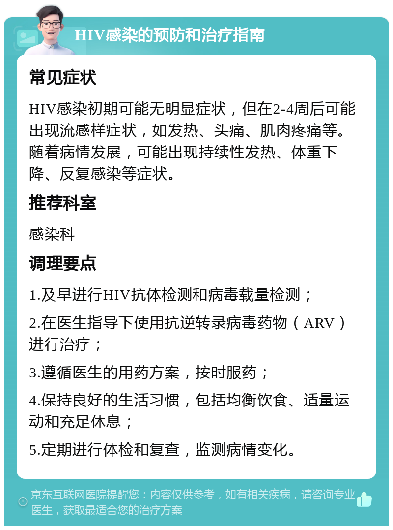 HIV感染的预防和治疗指南 常见症状 HIV感染初期可能无明显症状，但在2-4周后可能出现流感样症状，如发热、头痛、肌肉疼痛等。随着病情发展，可能出现持续性发热、体重下降、反复感染等症状。 推荐科室 感染科 调理要点 1.及早进行HIV抗体检测和病毒载量检测； 2.在医生指导下使用抗逆转录病毒药物（ARV）进行治疗； 3.遵循医生的用药方案，按时服药； 4.保持良好的生活习惯，包括均衡饮食、适量运动和充足休息； 5.定期进行体检和复查，监测病情变化。