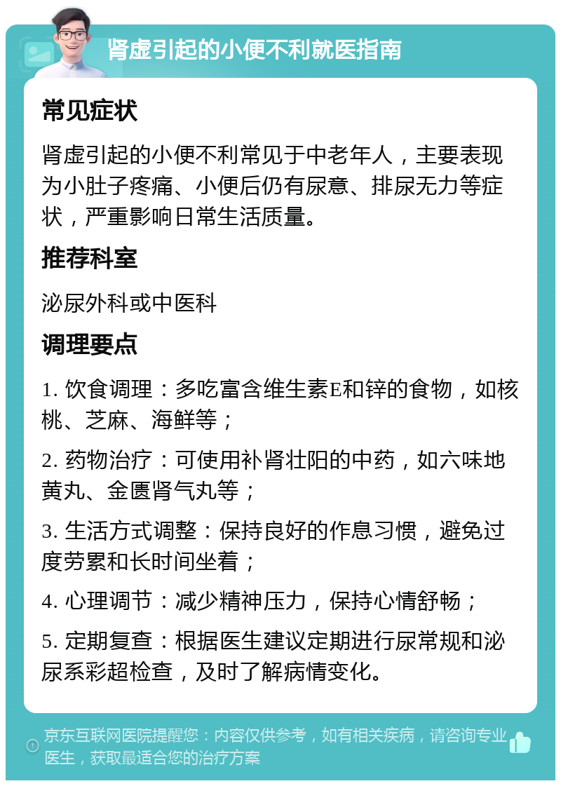 肾虚引起的小便不利就医指南 常见症状 肾虚引起的小便不利常见于中老年人，主要表现为小肚子疼痛、小便后仍有尿意、排尿无力等症状，严重影响日常生活质量。 推荐科室 泌尿外科或中医科 调理要点 1. 饮食调理：多吃富含维生素E和锌的食物，如核桃、芝麻、海鲜等； 2. 药物治疗：可使用补肾壮阳的中药，如六味地黄丸、金匮肾气丸等； 3. 生活方式调整：保持良好的作息习惯，避免过度劳累和长时间坐着； 4. 心理调节：减少精神压力，保持心情舒畅； 5. 定期复查：根据医生建议定期进行尿常规和泌尿系彩超检查，及时了解病情变化。