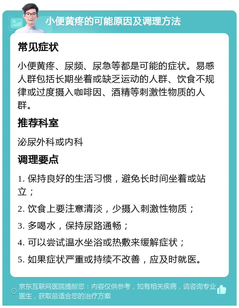 小便黄疼的可能原因及调理方法 常见症状 小便黄疼、尿频、尿急等都是可能的症状。易感人群包括长期坐着或缺乏运动的人群、饮食不规律或过度摄入咖啡因、酒精等刺激性物质的人群。 推荐科室 泌尿外科或内科 调理要点 1. 保持良好的生活习惯，避免长时间坐着或站立； 2. 饮食上要注意清淡，少摄入刺激性物质； 3. 多喝水，保持尿路通畅； 4. 可以尝试温水坐浴或热敷来缓解症状； 5. 如果症状严重或持续不改善，应及时就医。