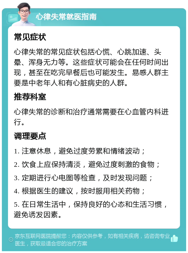 心律失常就医指南 常见症状 心律失常的常见症状包括心慌、心跳加速、头晕、浑身无力等。这些症状可能会在任何时间出现，甚至在吃完早餐后也可能发生。易感人群主要是中老年人和有心脏病史的人群。 推荐科室 心律失常的诊断和治疗通常需要在心血管内科进行。 调理要点 1. 注意休息，避免过度劳累和情绪波动； 2. 饮食上应保持清淡，避免过度刺激的食物； 3. 定期进行心电图等检查，及时发现问题； 4. 根据医生的建议，按时服用相关药物； 5. 在日常生活中，保持良好的心态和生活习惯，避免诱发因素。