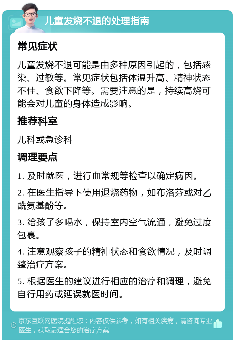 儿童发烧不退的处理指南 常见症状 儿童发烧不退可能是由多种原因引起的，包括感染、过敏等。常见症状包括体温升高、精神状态不佳、食欲下降等。需要注意的是，持续高烧可能会对儿童的身体造成影响。 推荐科室 儿科或急诊科 调理要点 1. 及时就医，进行血常规等检查以确定病因。 2. 在医生指导下使用退烧药物，如布洛芬或对乙酰氨基酚等。 3. 给孩子多喝水，保持室内空气流通，避免过度包裹。 4. 注意观察孩子的精神状态和食欲情况，及时调整治疗方案。 5. 根据医生的建议进行相应的治疗和调理，避免自行用药或延误就医时间。