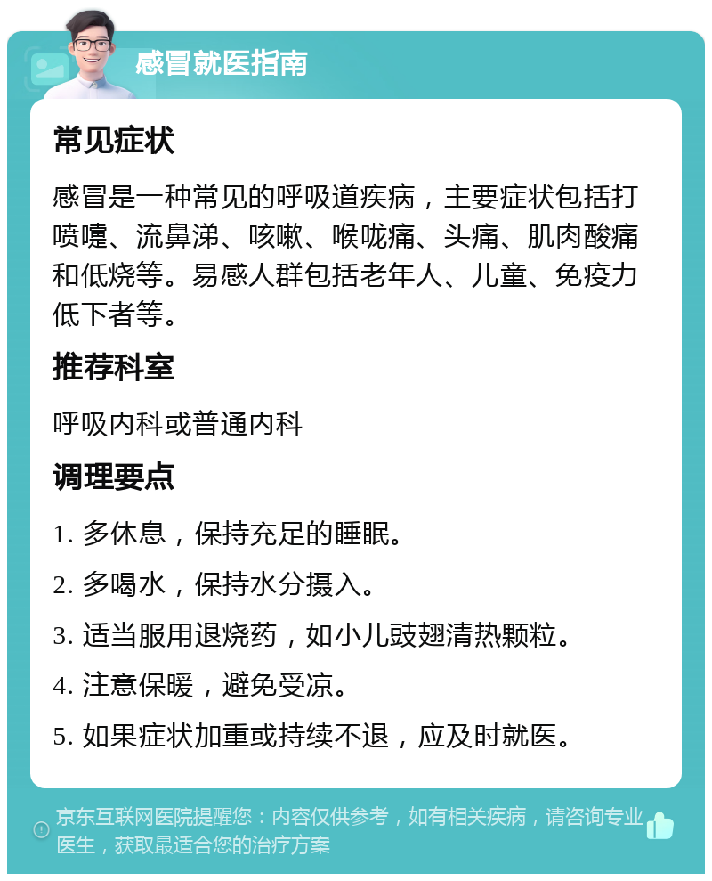 感冒就医指南 常见症状 感冒是一种常见的呼吸道疾病，主要症状包括打喷嚏、流鼻涕、咳嗽、喉咙痛、头痛、肌肉酸痛和低烧等。易感人群包括老年人、儿童、免疫力低下者等。 推荐科室 呼吸内科或普通内科 调理要点 1. 多休息，保持充足的睡眠。 2. 多喝水，保持水分摄入。 3. 适当服用退烧药，如小儿豉翅清热颗粒。 4. 注意保暖，避免受凉。 5. 如果症状加重或持续不退，应及时就医。