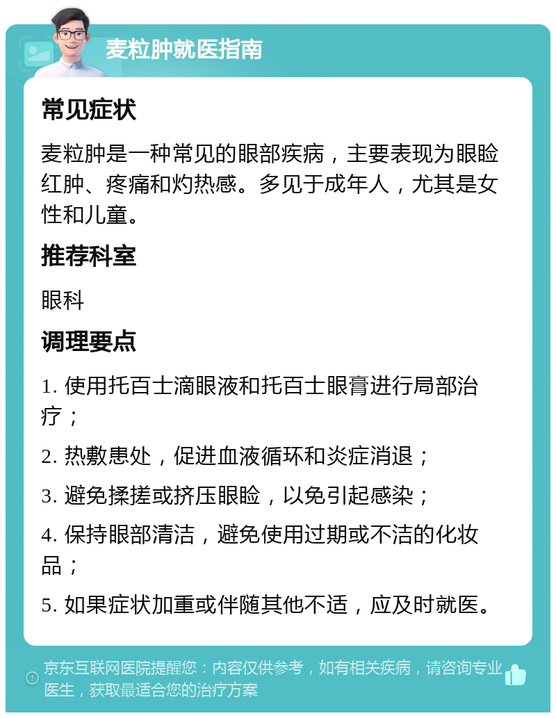 麦粒肿就医指南 常见症状 麦粒肿是一种常见的眼部疾病，主要表现为眼睑红肿、疼痛和灼热感。多见于成年人，尤其是女性和儿童。 推荐科室 眼科 调理要点 1. 使用托百士滴眼液和托百士眼膏进行局部治疗； 2. 热敷患处，促进血液循环和炎症消退； 3. 避免揉搓或挤压眼睑，以免引起感染； 4. 保持眼部清洁，避免使用过期或不洁的化妆品； 5. 如果症状加重或伴随其他不适，应及时就医。