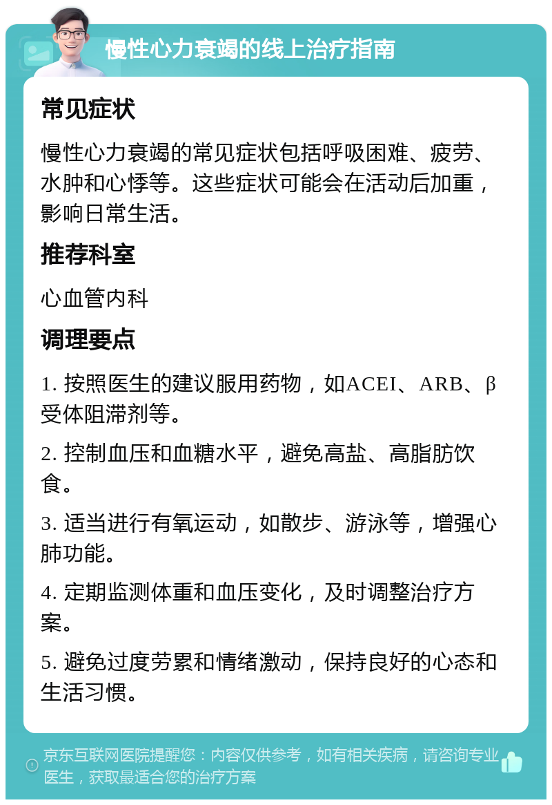 慢性心力衰竭的线上治疗指南 常见症状 慢性心力衰竭的常见症状包括呼吸困难、疲劳、水肿和心悸等。这些症状可能会在活动后加重，影响日常生活。 推荐科室 心血管内科 调理要点 1. 按照医生的建议服用药物，如ACEI、ARB、β受体阻滞剂等。 2. 控制血压和血糖水平，避免高盐、高脂肪饮食。 3. 适当进行有氧运动，如散步、游泳等，增强心肺功能。 4. 定期监测体重和血压变化，及时调整治疗方案。 5. 避免过度劳累和情绪激动，保持良好的心态和生活习惯。