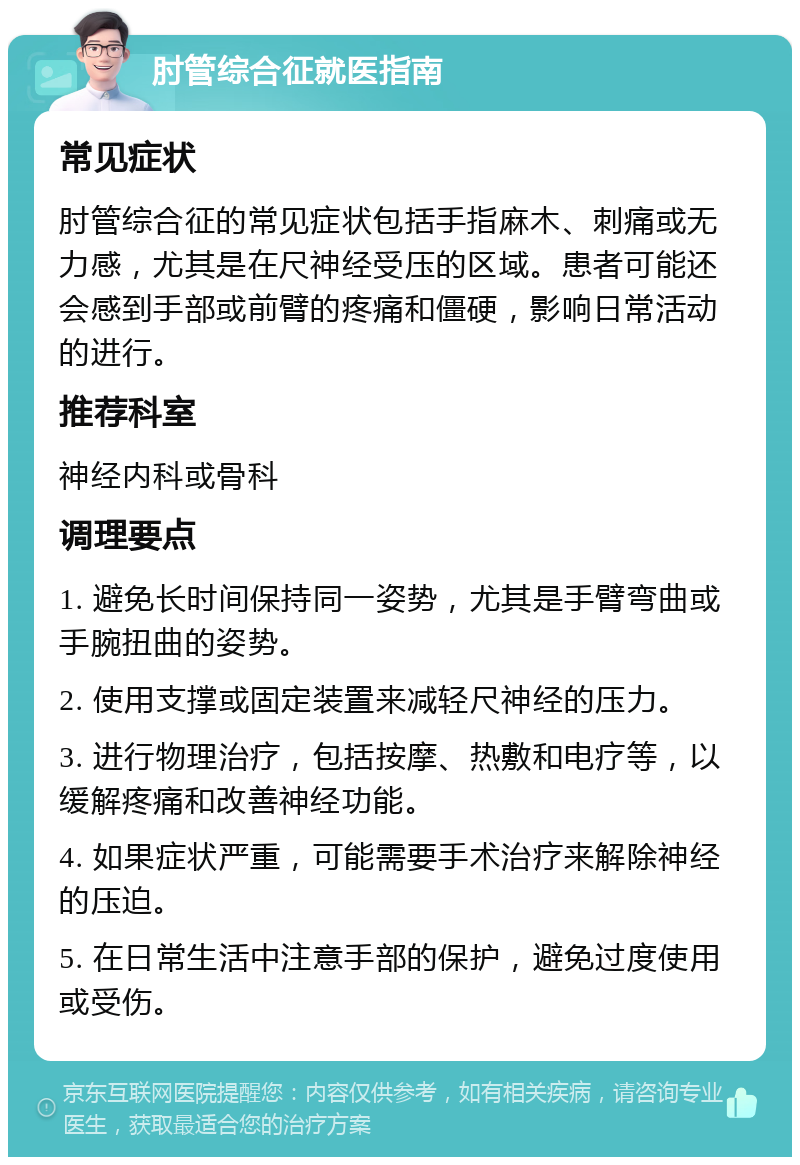 肘管综合征就医指南 常见症状 肘管综合征的常见症状包括手指麻木、刺痛或无力感，尤其是在尺神经受压的区域。患者可能还会感到手部或前臂的疼痛和僵硬，影响日常活动的进行。 推荐科室 神经内科或骨科 调理要点 1. 避免长时间保持同一姿势，尤其是手臂弯曲或手腕扭曲的姿势。 2. 使用支撑或固定装置来减轻尺神经的压力。 3. 进行物理治疗，包括按摩、热敷和电疗等，以缓解疼痛和改善神经功能。 4. 如果症状严重，可能需要手术治疗来解除神经的压迫。 5. 在日常生活中注意手部的保护，避免过度使用或受伤。