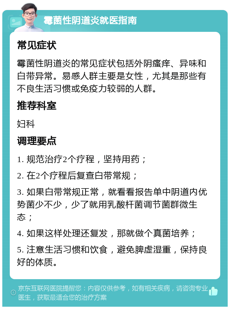 霉菌性阴道炎就医指南 常见症状 霉菌性阴道炎的常见症状包括外阴瘙痒、异味和白带异常。易感人群主要是女性，尤其是那些有不良生活习惯或免疫力较弱的人群。 推荐科室 妇科 调理要点 1. 规范治疗2个疗程，坚持用药； 2. 在2个疗程后复查白带常规； 3. 如果白带常规正常，就看看报告单中阴道内优势菌少不少，少了就用乳酸杆菌调节菌群微生态； 4. 如果这样处理还复发，那就做个真菌培养； 5. 注意生活习惯和饮食，避免脾虚湿重，保持良好的体质。