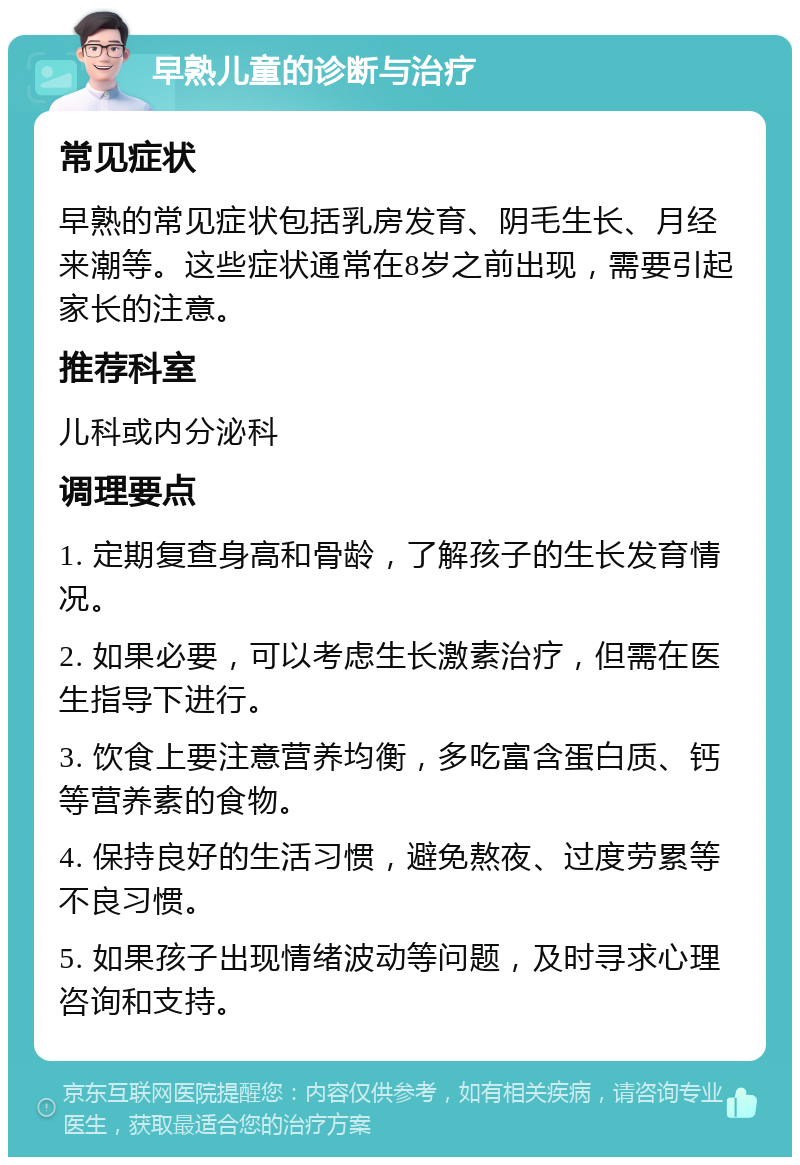 早熟儿童的诊断与治疗 常见症状 早熟的常见症状包括乳房发育、阴毛生长、月经来潮等。这些症状通常在8岁之前出现，需要引起家长的注意。 推荐科室 儿科或内分泌科 调理要点 1. 定期复查身高和骨龄，了解孩子的生长发育情况。 2. 如果必要，可以考虑生长激素治疗，但需在医生指导下进行。 3. 饮食上要注意营养均衡，多吃富含蛋白质、钙等营养素的食物。 4. 保持良好的生活习惯，避免熬夜、过度劳累等不良习惯。 5. 如果孩子出现情绪波动等问题，及时寻求心理咨询和支持。