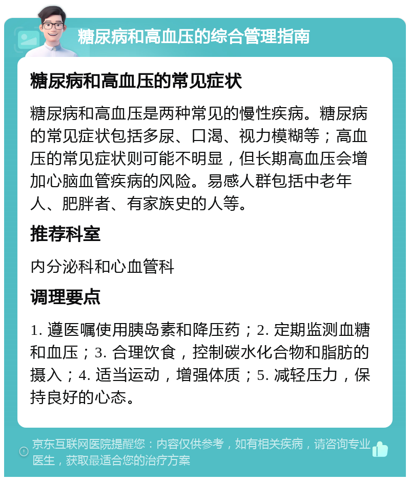 糖尿病和高血压的综合管理指南 糖尿病和高血压的常见症状 糖尿病和高血压是两种常见的慢性疾病。糖尿病的常见症状包括多尿、口渴、视力模糊等；高血压的常见症状则可能不明显，但长期高血压会增加心脑血管疾病的风险。易感人群包括中老年人、肥胖者、有家族史的人等。 推荐科室 内分泌科和心血管科 调理要点 1. 遵医嘱使用胰岛素和降压药；2. 定期监测血糖和血压；3. 合理饮食，控制碳水化合物和脂肪的摄入；4. 适当运动，增强体质；5. 减轻压力，保持良好的心态。