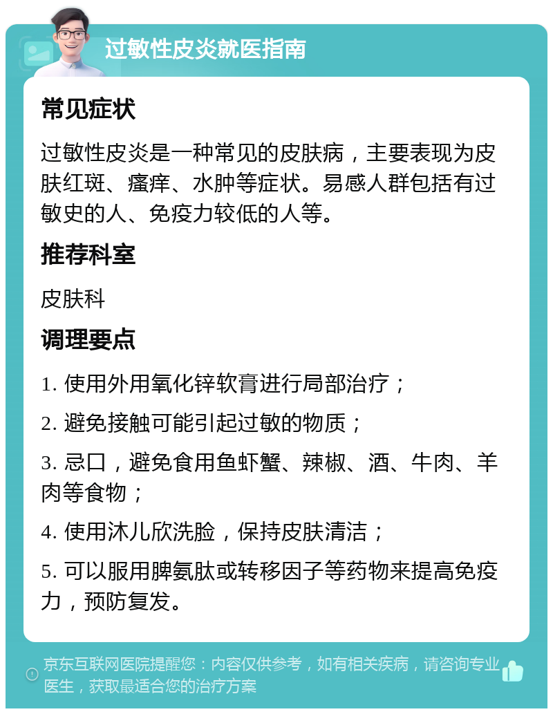 过敏性皮炎就医指南 常见症状 过敏性皮炎是一种常见的皮肤病，主要表现为皮肤红斑、瘙痒、水肿等症状。易感人群包括有过敏史的人、免疫力较低的人等。 推荐科室 皮肤科 调理要点 1. 使用外用氧化锌软膏进行局部治疗； 2. 避免接触可能引起过敏的物质； 3. 忌口，避免食用鱼虾蟹、辣椒、酒、牛肉、羊肉等食物； 4. 使用沐儿欣洗脸，保持皮肤清洁； 5. 可以服用脾氨肽或转移因子等药物来提高免疫力，预防复发。