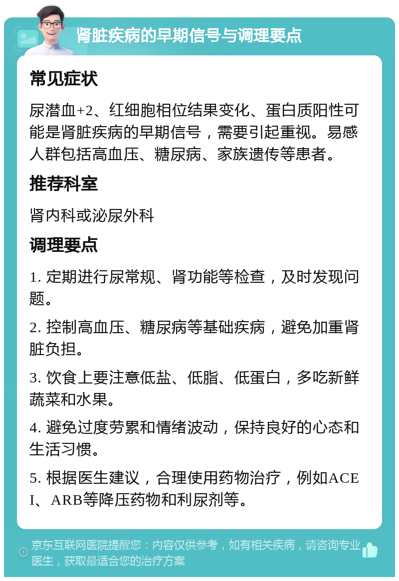 肾脏疾病的早期信号与调理要点 常见症状 尿潜血+2、红细胞相位结果变化、蛋白质阳性可能是肾脏疾病的早期信号，需要引起重视。易感人群包括高血压、糖尿病、家族遗传等患者。 推荐科室 肾内科或泌尿外科 调理要点 1. 定期进行尿常规、肾功能等检查，及时发现问题。 2. 控制高血压、糖尿病等基础疾病，避免加重肾脏负担。 3. 饮食上要注意低盐、低脂、低蛋白，多吃新鲜蔬菜和水果。 4. 避免过度劳累和情绪波动，保持良好的心态和生活习惯。 5. 根据医生建议，合理使用药物治疗，例如ACEI、ARB等降压药物和利尿剂等。