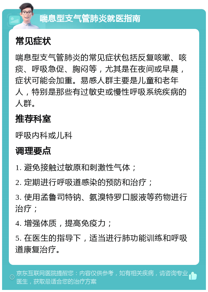 喘息型支气管肺炎就医指南 常见症状 喘息型支气管肺炎的常见症状包括反复咳嗽、咳痰、呼吸急促、胸闷等，尤其是在夜间或早晨，症状可能会加重。易感人群主要是儿童和老年人，特别是那些有过敏史或慢性呼吸系统疾病的人群。 推荐科室 呼吸内科或儿科 调理要点 1. 避免接触过敏原和刺激性气体； 2. 定期进行呼吸道感染的预防和治疗； 3. 使用孟鲁司特钠、氨溴特罗口服液等药物进行治疗； 4. 增强体质，提高免疫力； 5. 在医生的指导下，适当进行肺功能训练和呼吸道康复治疗。