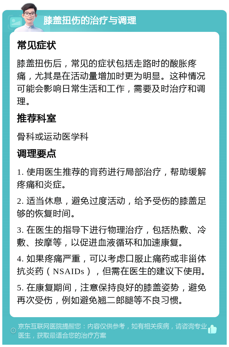 膝盖扭伤的治疗与调理 常见症状 膝盖扭伤后，常见的症状包括走路时的酸胀疼痛，尤其是在活动量增加时更为明显。这种情况可能会影响日常生活和工作，需要及时治疗和调理。 推荐科室 骨科或运动医学科 调理要点 1. 使用医生推荐的膏药进行局部治疗，帮助缓解疼痛和炎症。 2. 适当休息，避免过度活动，给予受伤的膝盖足够的恢复时间。 3. 在医生的指导下进行物理治疗，包括热敷、冷敷、按摩等，以促进血液循环和加速康复。 4. 如果疼痛严重，可以考虑口服止痛药或非甾体抗炎药（NSAIDs），但需在医生的建议下使用。 5. 在康复期间，注意保持良好的膝盖姿势，避免再次受伤，例如避免翘二郎腿等不良习惯。