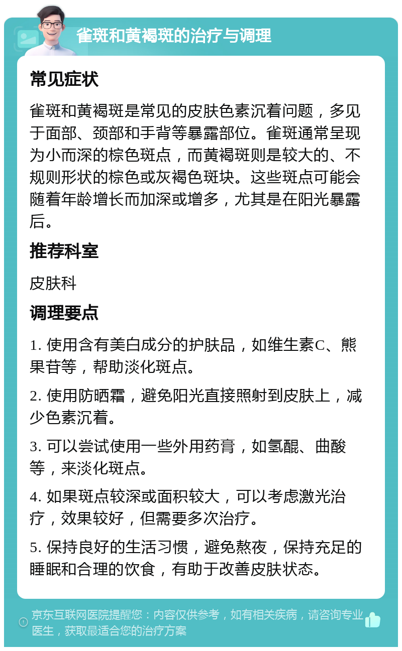 雀斑和黄褐斑的治疗与调理 常见症状 雀斑和黄褐斑是常见的皮肤色素沉着问题，多见于面部、颈部和手背等暴露部位。雀斑通常呈现为小而深的棕色斑点，而黄褐斑则是较大的、不规则形状的棕色或灰褐色斑块。这些斑点可能会随着年龄增长而加深或增多，尤其是在阳光暴露后。 推荐科室 皮肤科 调理要点 1. 使用含有美白成分的护肤品，如维生素C、熊果苷等，帮助淡化斑点。 2. 使用防晒霜，避免阳光直接照射到皮肤上，减少色素沉着。 3. 可以尝试使用一些外用药膏，如氢醌、曲酸等，来淡化斑点。 4. 如果斑点较深或面积较大，可以考虑激光治疗，效果较好，但需要多次治疗。 5. 保持良好的生活习惯，避免熬夜，保持充足的睡眠和合理的饮食，有助于改善皮肤状态。