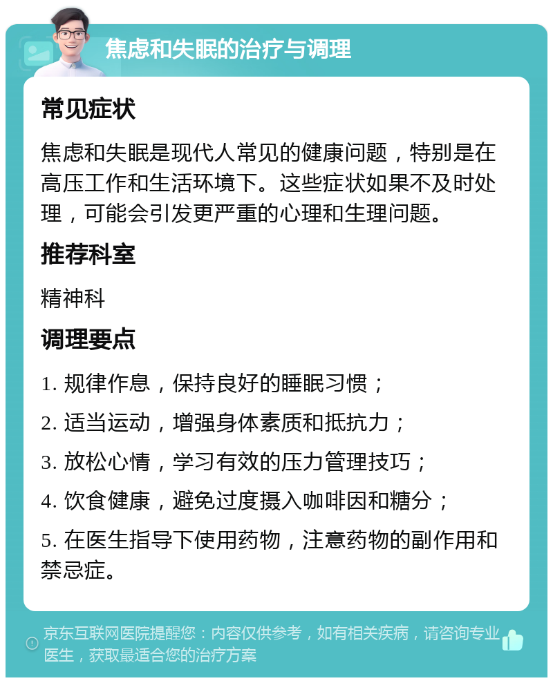 焦虑和失眠的治疗与调理 常见症状 焦虑和失眠是现代人常见的健康问题，特别是在高压工作和生活环境下。这些症状如果不及时处理，可能会引发更严重的心理和生理问题。 推荐科室 精神科 调理要点 1. 规律作息，保持良好的睡眠习惯； 2. 适当运动，增强身体素质和抵抗力； 3. 放松心情，学习有效的压力管理技巧； 4. 饮食健康，避免过度摄入咖啡因和糖分； 5. 在医生指导下使用药物，注意药物的副作用和禁忌症。