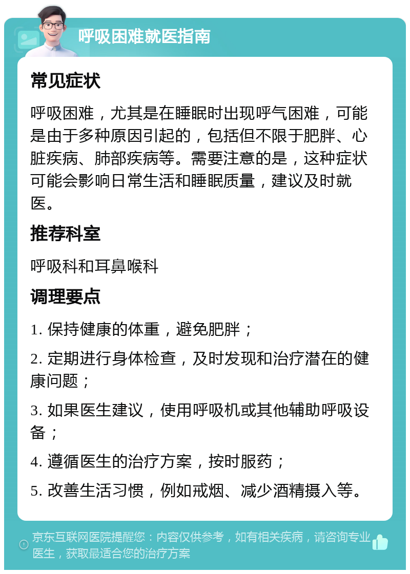 呼吸困难就医指南 常见症状 呼吸困难，尤其是在睡眠时出现呼气困难，可能是由于多种原因引起的，包括但不限于肥胖、心脏疾病、肺部疾病等。需要注意的是，这种症状可能会影响日常生活和睡眠质量，建议及时就医。 推荐科室 呼吸科和耳鼻喉科 调理要点 1. 保持健康的体重，避免肥胖； 2. 定期进行身体检查，及时发现和治疗潜在的健康问题； 3. 如果医生建议，使用呼吸机或其他辅助呼吸设备； 4. 遵循医生的治疗方案，按时服药； 5. 改善生活习惯，例如戒烟、减少酒精摄入等。