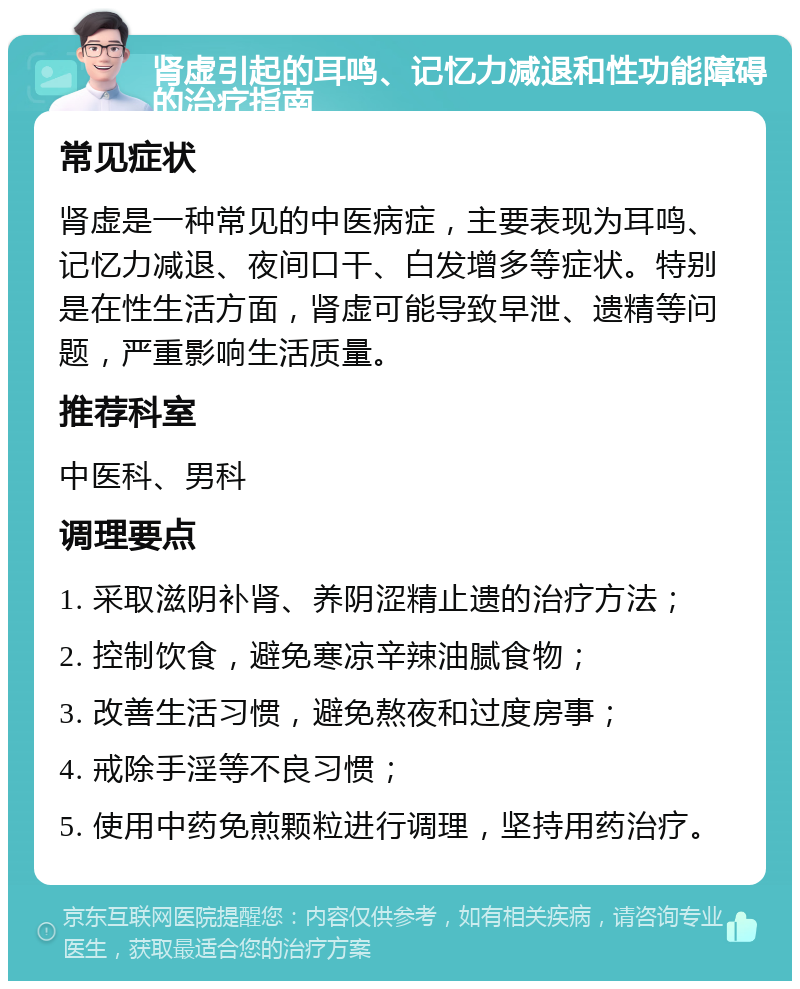 肾虚引起的耳鸣、记忆力减退和性功能障碍的治疗指南 常见症状 肾虚是一种常见的中医病症，主要表现为耳鸣、记忆力减退、夜间口干、白发增多等症状。特别是在性生活方面，肾虚可能导致早泄、遗精等问题，严重影响生活质量。 推荐科室 中医科、男科 调理要点 1. 采取滋阴补肾、养阴涩精止遗的治疗方法； 2. 控制饮食，避免寒凉辛辣油腻食物； 3. 改善生活习惯，避免熬夜和过度房事； 4. 戒除手淫等不良习惯； 5. 使用中药免煎颗粒进行调理，坚持用药治疗。