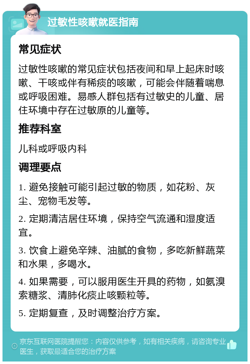 过敏性咳嗽就医指南 常见症状 过敏性咳嗽的常见症状包括夜间和早上起床时咳嗽、干咳或伴有稀痰的咳嗽，可能会伴随着喘息或呼吸困难。易感人群包括有过敏史的儿童、居住环境中存在过敏原的儿童等。 推荐科室 儿科或呼吸内科 调理要点 1. 避免接触可能引起过敏的物质，如花粉、灰尘、宠物毛发等。 2. 定期清洁居住环境，保持空气流通和湿度适宜。 3. 饮食上避免辛辣、油腻的食物，多吃新鲜蔬菜和水果，多喝水。 4. 如果需要，可以服用医生开具的药物，如氨溴索糖浆、清肺化痰止咳颗粒等。 5. 定期复查，及时调整治疗方案。